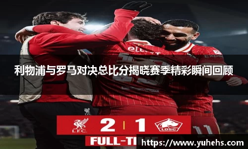 利物浦与罗马对决总比分揭晓赛季精彩瞬间回顾